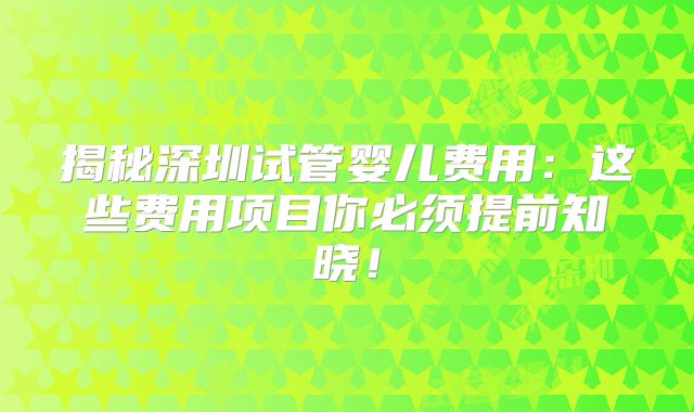 揭秘深圳试管婴儿费用：这些费用项目你必须提前知晓！