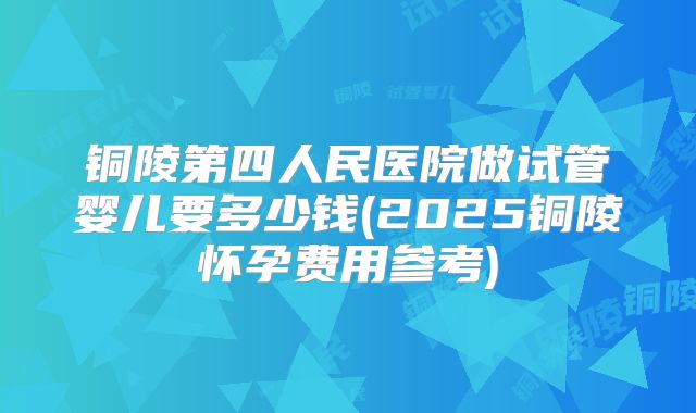 铜陵第四人民医院做试管婴儿要多少钱(2025铜陵怀孕费用参考)