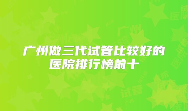 广州做三代试管比较好的医院排行榜前十