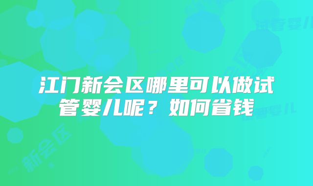 江门新会区哪里可以做试管婴儿呢?如何省钱