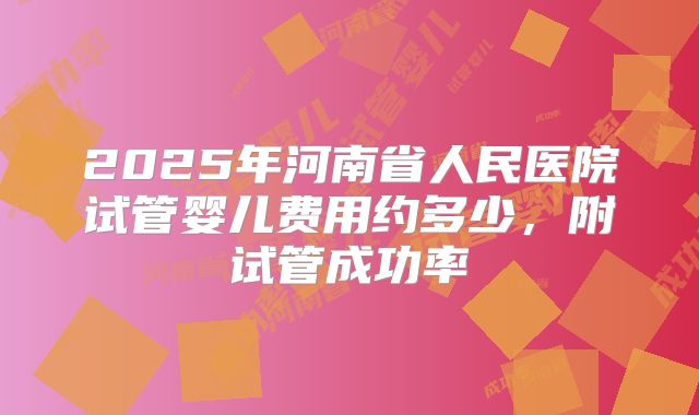 2025年河南省人民医院试管婴儿费用约多少，附试管成功率