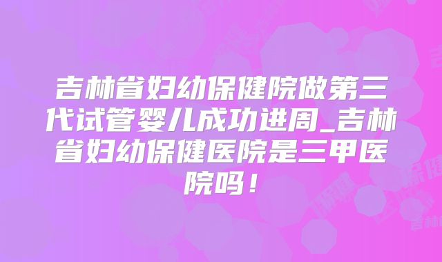 吉林省妇幼保健院做第三代试管婴儿成功进周_吉林省妇幼保健医院是三甲医院吗!