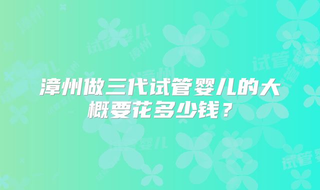 漳州做三代试管婴儿的大概要花多少钱？