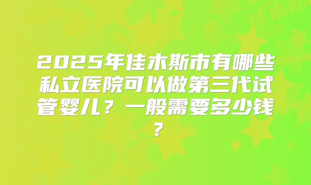 2025年佳木斯市有哪些私立医院可以做第三代试管婴儿？一般需要多少钱？