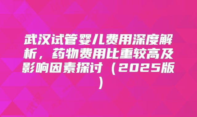 武汉试管婴儿费用深度解析，药物费用比重较高及影响因素探讨（2025版）