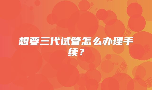 想要三代试管怎么办理手续?