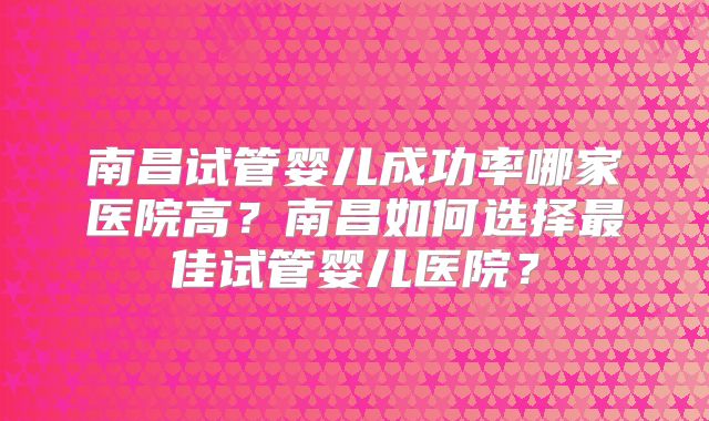 南昌试管婴儿成功率哪家医院高？南昌如何选择最佳试管婴儿医院？
