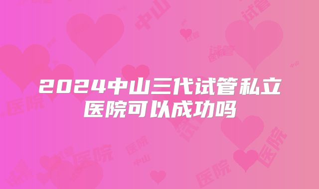 2024中山三代试管私立医院可以成功吗