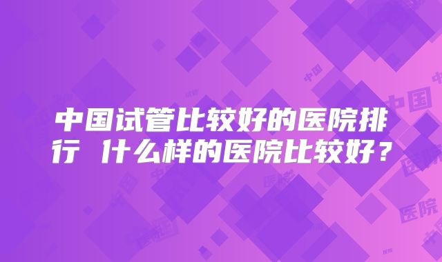 中国试管比较好的医院排行 什么样的医院比较好？