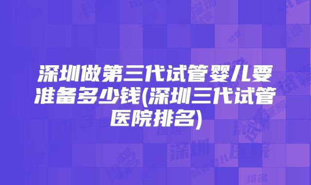 深圳做第三代试管婴儿要准备多少钱(深圳三代试管医院排名)