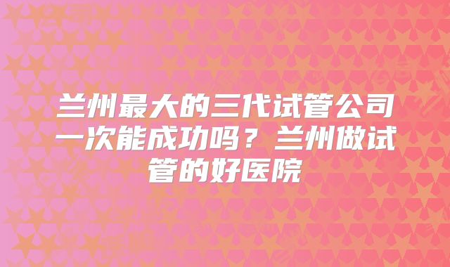 兰州最大的三代试管公司一次能成功吗?兰州做试管的好医院