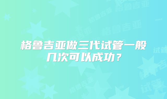 格鲁吉亚做三代试管一般几次可以成功？