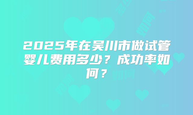 2025年在吴川市做试管婴儿费用多少？成功率如何？