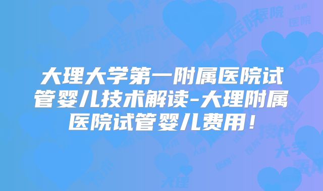 大理大学第一附属医院试管婴儿技术解读-大理附属医院试管婴儿费用!