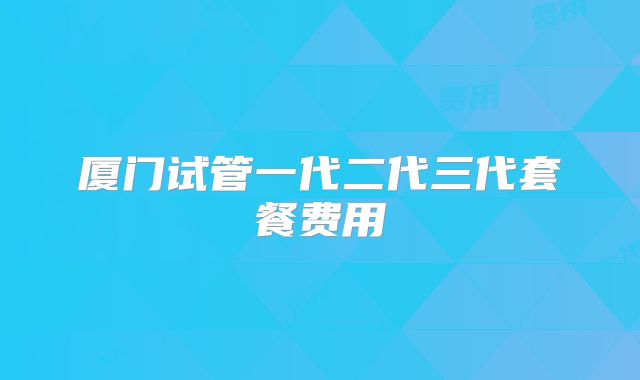 厦门试管一代二代三代套餐费用