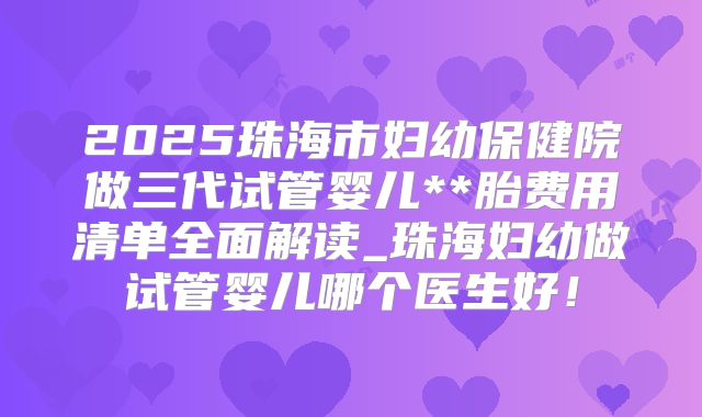 2025珠海市妇幼保健院做三代试管婴儿**胎费用清单全面解读_珠海妇幼做试管婴儿哪个医生好！