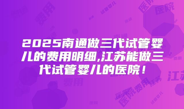 2025南通做三代试管婴儿的费用明细,江苏能做三代试管婴儿的医院！