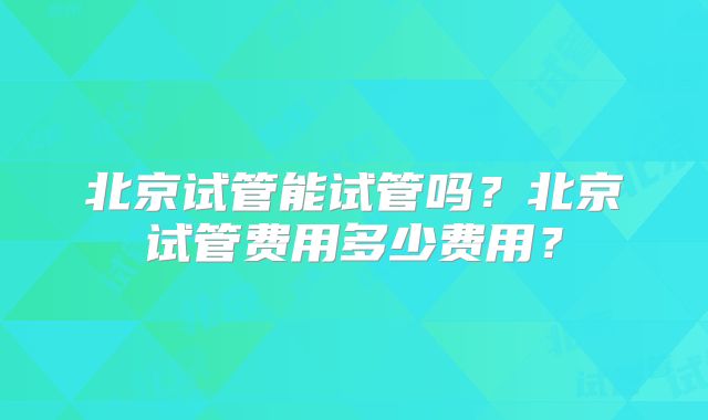 北京试管能试管吗？北京试管费用多少费用？