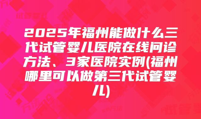 2025年福州能做什么三代试管婴儿医院在线问诊方法、3家医院实例(福州哪里可以做第三代试管婴儿)