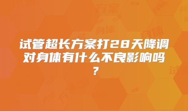 试管超长方案打28天降调对身体有什么不良影响吗？
