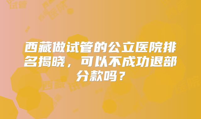 西藏做试管的公立医院排名揭晓，可以不成功退部分款吗？