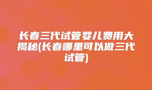 长春三代试管婴儿费用大揭秘(长春哪里可以做三代试管)