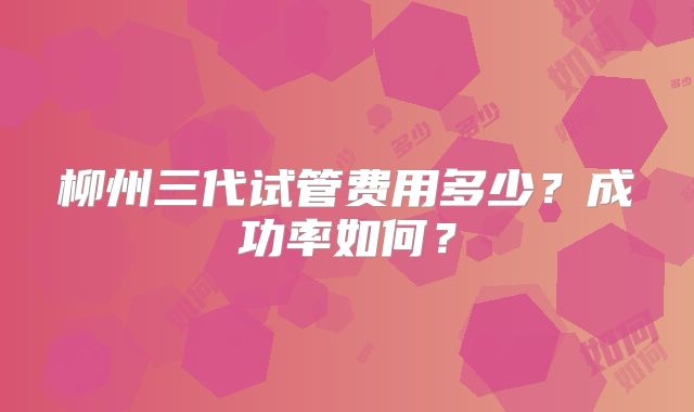 柳州三代试管费用多少？成功率如何？