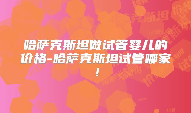 哈萨克斯坦做试管婴儿的价格-哈萨克斯坦试管哪家！