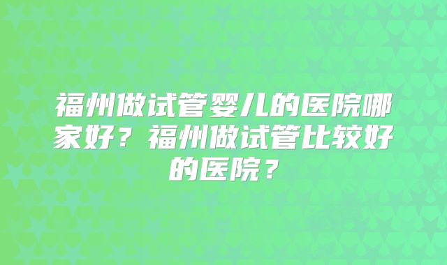 福州做试管婴儿的医院哪家好？福州做试管比较好的医院？