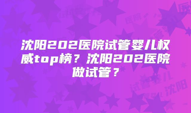 沈阳202医院试管婴儿权威top榜？沈阳202医院做试管？