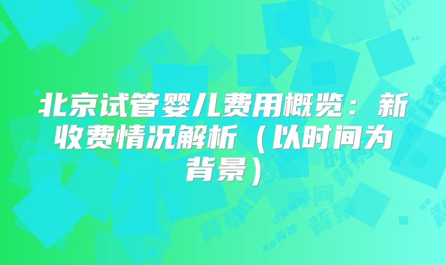 北京试管婴儿费用概览：新收费情况解析（以时间为背景）