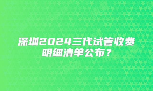 深圳2024三代试管收费明细清单公布？