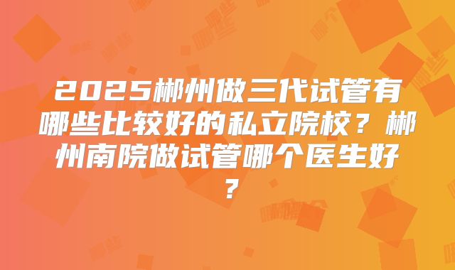 2025郴州做三代试管有哪些比较好的私立院校？郴州南院做试管哪个医生好？