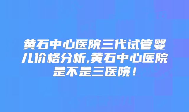 黄石中心医院三代试管婴儿价格分析,黄石中心医院是不是三医院！
