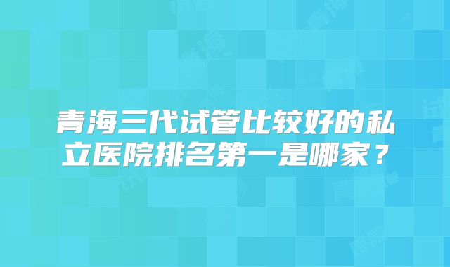 青海三代试管比较好的私立医院排名第一是哪家?