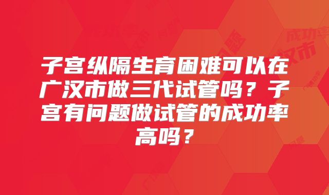 子宫纵隔生育困难可以在广汉市做三代试管吗？子宫有问题做试管的成功率高吗？