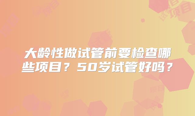 大龄性做试管前要检查哪些项目？50岁试管好吗？