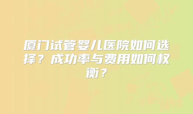 厦门试管婴儿医院如何选择？成功率与费用如何权衡？