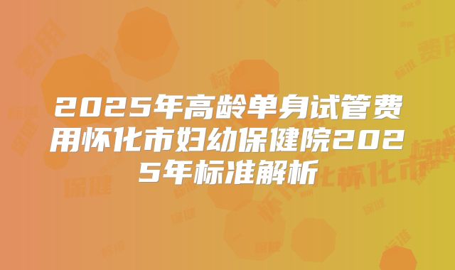 2025年高龄单身试管费用怀化市妇幼保健院2025年标准解析