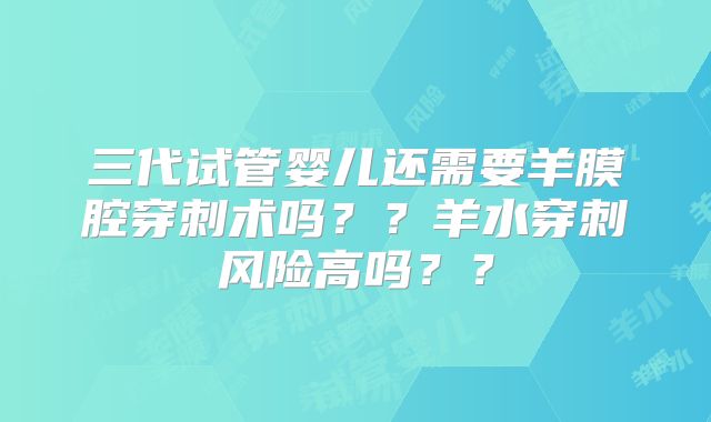 三代试管婴儿还需要羊膜腔穿刺术吗？？羊水穿刺风险高吗？？