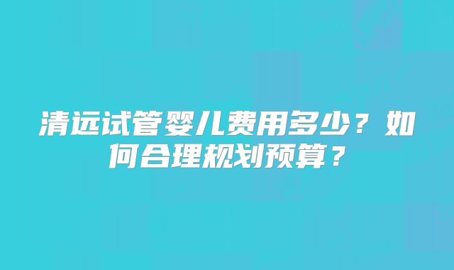 清远试管婴儿费用多少？如何合理规划预算？