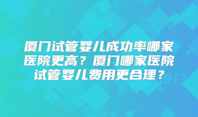 厦门试管婴儿成功率哪家医院更高？厦门哪家医院试管婴儿费用更合理？