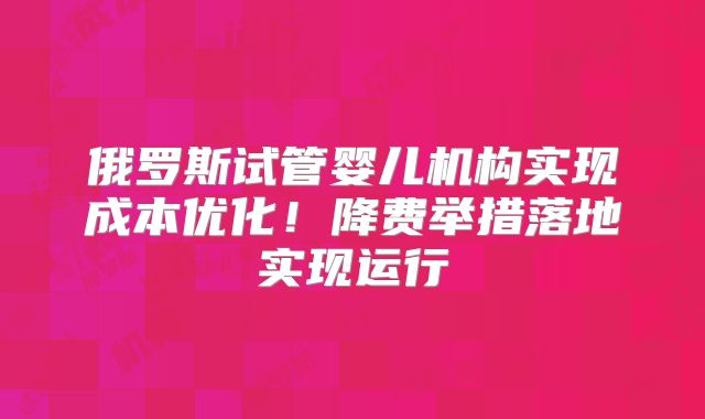 俄罗斯试管婴儿机构实现成本优化!降费举措落地实现运行