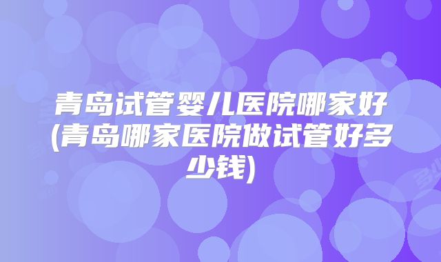 青岛试管婴儿医院哪家好(青岛哪家医院做试管好多少钱)
