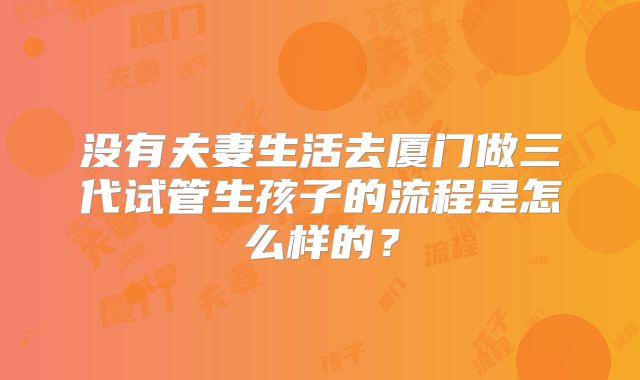 没有夫妻生活去厦门做三代试管生孩子的流程是怎么样的?