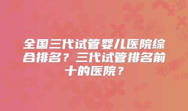全国三代试管婴儿医院综合排名？三代试管排名前十的医院？