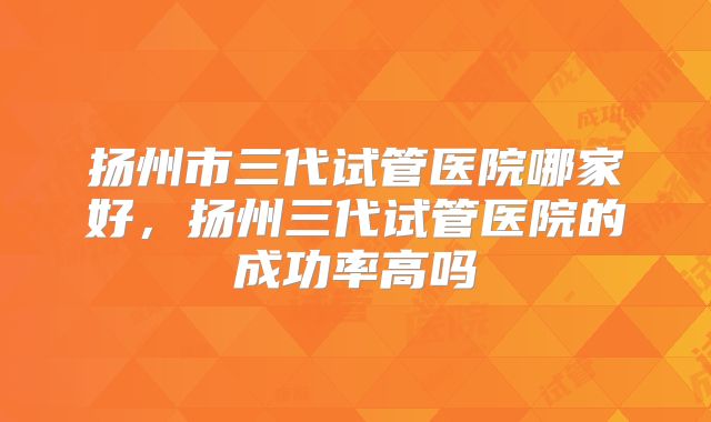 扬州市三代试管医院哪家好，扬州三代试管医院的成功率高吗