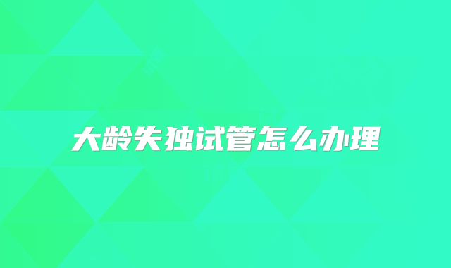 大龄失独试管怎么办理