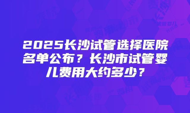 2025长沙试管选择医院名单公布？长沙市试管婴儿费用大约多少？