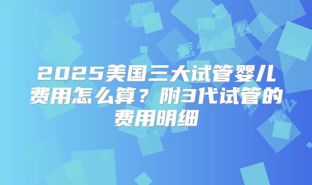 2025美国三大试管婴儿费用怎么算？附3代试管的费用明细